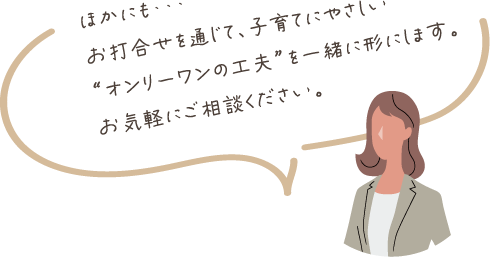 ほかにも・・・お打合せを通じて、子育てにやさしい“オンリーワンの工夫”を一緒に形にします。お気軽にご相談ください。
