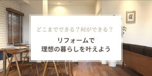 どこまでできる？何ができる？リフォームで理想の暮らしを叶えよう